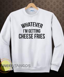 whatever i'm getting cheese fries sweatshirt